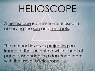 HELIOSCOPE
A helioscope is an instrument used in
observing the sun and sun spots.
The method involves projecting an
image of the sun onto a white sheet of
paper suspended in a darkened room
with the use of a telescope.
 