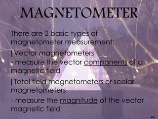 MAGNETOMETER
There are 2 basic types of
magnetometer measurement:
| Vector magnetometers
- measure the vector components of a
magnetic field
| Total field magnetometers or scalar
magnetometers
- measure the magnitude of the vector
magnetic field
 