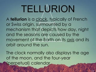 TELLURION
A tellurion is a clock, typically of French
or Swiss origin, surmounted by a
mechanism that depicts how day, night
and the seasons are caused by the
movement of the Earth on its axis and its
orbit around the sun.
The clock normally also displays the age
of the moon, and the four-year
(perpetual) calendar.
 