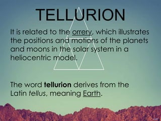 TELLURION
It is related to the orrery, which illustrates
the positions and motions of the planets
and moons in the solar system in a
heliocentric model.
The word tellurion derives from the
Latin tellus, meaning Earth.
 