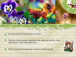 They feed almost all heterotrophs on Earth.
They are a diverse group. Some bear fruit, some are hermful, some
have flowers, some have spores, etc….
Plants consist of two big groups: Vascular and Nonvascular
 