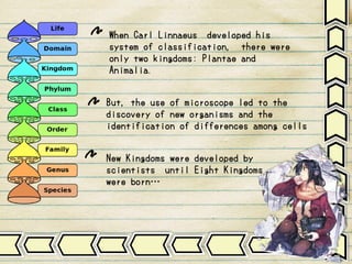 When Carl Linnaeus developed his
system of classification, there were
only two kingdoms: Plantae and
Animalia.
But, the use of microscope led to the
discovery of new organisms and the
identification of differences among cells
New Kingdoms were developed by
scientists until Eight Kingdoms
were born…
 