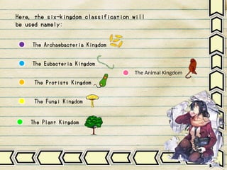 Here, the six-kingdom classification will
be used namely:
The Archaebacteria Kingdom
The Eubacteria Kingdom
The Protists Kingdom
The Fungi Kingdom
The Animal Kingdom
The Plant Kingdom
 