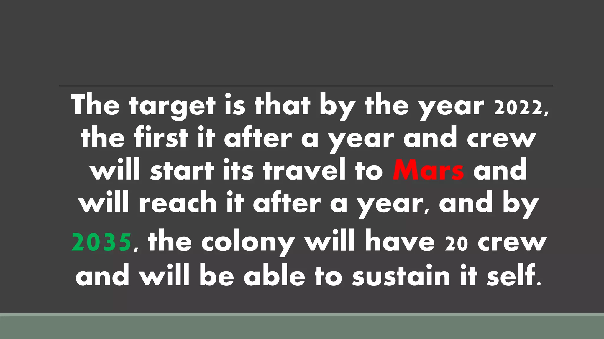 The target is that by the year 2022,
the first it after a year and crew
will start its travel to Mars and
will reach it after a year, and by
2035, the colony will have 20 crew
and will be able to sustain it self.
 