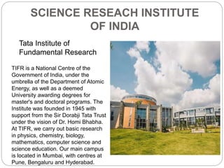 SCIENCE RESEACH INSTITUTE
OF INDIA
Tata Institute of
Fundamental Research
TIFR is a National Centre of the
Government of India, under the
umbrella of the Department of Atomic
Energy, as well as a deemed
University awarding degrees for
master's and doctoral programs. The
Institute was founded in 1945 with
support from the Sir Dorabji Tata Trust
under the vision of Dr. Homi Bhabha.
At TIFR, we carry out basic research
in physics, chemistry, biology,
mathematics, computer science and
science education. Our main campus
is located in Mumbai, with centres at
Pune, Bengaluru and Hyderabad.
 