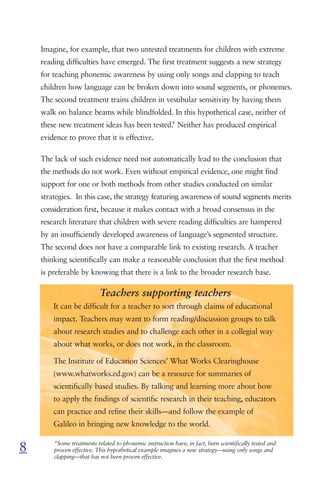 Imagine, for example, that two untested treatments for children with extreme
    reading difficulties have emerged. The first treatment suggests a new strategy
    for teaching phonemic awareness by using only songs and clapping to teach
    children how language can be broken down into sound segments, or phonemes.
    The second treatment trains children in vestibular sensitivity by having them
    walk on balance beams while blindfolded. In this hypothetical case, neither of
                                             *
    these new treatment ideas has been tested. Neither has produced empirical
    evidence to prove that it is effective.

    The lack of such evidence need not automatically lead to the conclusion that
    the methods do not work. Even without empirical evidence, one might find
    support for one or both methods from other studies conducted on similar
    strategies. In this case, the strategy featuring awareness of sound segments merits
    consideration first, because it makes contact with a broad consensus in the
    research literature that children with severe reading difficulties are hampered
    by an insufficiently developed awareness of language’s segmented structure.
    The second does not have a comparable link to existing research. A teacher
    thinking scientifically can make a reasonable conclusion that the first method
    is preferable by knowing that there is a link to the broader research base.

                           Teachers supporting teachers
        It can be difficult for a teacher to sort through claims of educational
        impact. Teachers may want to form reading/discussion groups to talk
        about research studies and to challenge each other in a collegial way
        about what works, or does not work, in the classroom.

        The Institute of Education Sciences’ What Works Clearinghouse
        (www.whatworks.ed.gov) can be a resource for summaries of
        scientifically based studies. By talking and learning more about how
        to apply the findings of scientific research in their teaching, educators
        can practice and refine their skills—and follow the example of
        Galileo in bringing new knowledge to the world.


8       *Some treatments related to phonemic instruction have, in fact, been scientifically tested and
        proven effective. This hypothetical example imagines a new strategy—using only songs and
        clapping—that has not been proven effective.
 