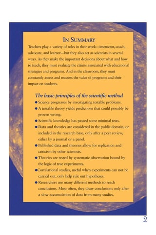 IN SUMMARY
Teachers play a variety of roles in their work—instructor, coach,
advocate, and learner—but they also act as scientists in several
ways. As they make the important decisions about what and how
to teach, they must evaluate the claims associated with educational
strategies and programs. And in the classroom, they must
constantly assess and reassess the value of programs and their
impact on students.


    The basic principles of the scientific method
    G Science progresses by investigating testable problems.
    G A testable theory yields predictions that could possibly be
      proven wrong.
    G Scientific knowledge has passed some minimal tests.
    G Data and theories are considered in the public domain, or
      included in the research base, only after a peer review,
      either by a journal or a panel.
    G Published data and theories allow for replication and
      criticism by other scientists.
    G Theories are tested by systematic observation bound by
      the logic of true experiments.
    GCorrelational studies, useful when experiments can not be
      carried out, only help rule out hypotheses.
    G Researchers use many different methods to reach
      conclusions. Most often, they draw conclusions only after
      a slow accumulation of data from many studies.




                                                                      9
 
