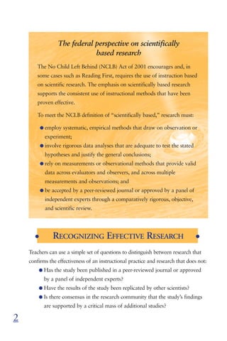 The federal perspective on scientifically
                              based research
        The No Child Left Behind (NCLB) Act of 2001 encourages and, in
        some cases such as Reading First, requires the use of instruction based
        on scientific research. The emphasis on scientifically based research
        supports the consistent use of instructional methods that have been
        proven effective.

        To meet the NCLB definition of “scientifically based,” research must:

          G employ systematic, empirical methods that draw on observation or
            experiment;
          G involve rigorous data analyses that are adequate to test the stated
            hypotheses and justify the general conclusions;
          G rely on measurements or observational methods that provide valid
            data across evaluators and observers, and across multiple
            measurements and observations; and
          G be accepted by a peer-reviewed journal or approved by a panel of
            independent experts through a comparatively rigorous, objective,
            and scientific review.




      G        RECOGNIZING EFFECTIVE RESEARCH                                     G


    Teachers can use a simple set of questions to distinguish between research that
    confirms the effectiveness of an instructional practice and research that does not:
        G Has the study been published in a peer-reviewed journal or approved
           by a panel of independent experts?
        G Have the results of the study been replicated by other scientists?
        G Is there consensus in the research community that the study’s findings
           are supported by a critical mass of additional studies?

2
 