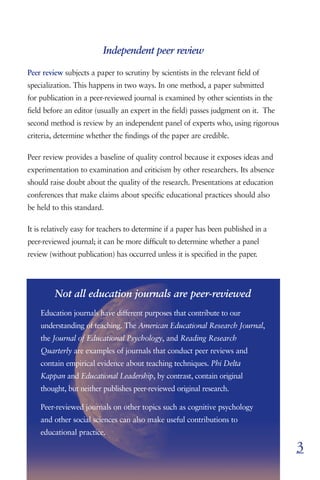 Independent peer review

Peer review subjects a paper to scrutiny by scientists in the relevant field of
specialization. This happens in two ways. In one method, a paper submitted
for publication in a peer-reviewed journal is examined by other scientists in the
field before an editor (usually an expert in the field) passes judgment on it. The
second method is review by an independent panel of experts who, using rigorous
criteria, determine whether the findings of the paper are credible.

Peer review provides a baseline of quality control because it exposes ideas and
experimentation to examination and criticism by other researchers. Its absence
should raise doubt about the quality of the research. Presentations at education
conferences that make claims about specific educational practices should also
be held to this standard.

It is relatively easy for teachers to determine if a paper has been published in a
peer-reviewed journal; it can be more difficult to determine whether a panel
review (without publication) has occurred unless it is specified in the paper.




         Not all education journals are peer-reviewed
    Education journals have different purposes that contribute to our
    understanding of teaching. The American Educational Research Journal,
    the Journal of Educational Psychology, and Reading Research
    Quarterly are examples of journals that conduct peer reviews and
    contain empirical evidence about teaching techniques. Phi Delta
    Kappan and Educational Leadership, by contrast, contain original
    thought, but neither publishes peer-reviewed original research.

    Peer-reviewed journals on other topics such as cognitive psychology
    and other social sciences can also make useful contributions to
    educational practice.

                                                                                     3
 