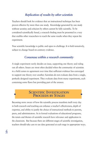 Replication of results by other scientists

    Teachers should look for evidence that an instructional technique has been
    proven effective by more than one study. Knowledge generated by one study
    without scrutiny and criticism by others cannot be fully scientific. To be
    considered scientifically based, a research finding must be presented in a way
    that enables other researchers to reach the same results when they repeat the
    experiment.

    True scientific knowledge is public and open to challenge. It is held tentatively,
    subject to change based on contrary evidence.


                  Consensus within a research community

    A single experiment rarely decides an issue, supporting one theory and ruling
    out all others. Issues are most often decided when the community of scientists
    in a field comes to agreement over time that sufficient evidence has converged
    to support one theory over another. Scientists do not evaluate data from a single,
    perfectly designed experiment. They evaluate data from many experiments, each
    containing some flaws but providing part of the answer.




      G
                       SCIENTIFIC INVESTIGATION                                     G
                         PROCEEDS BY STAGES
    Becoming more aware of how the scientific process manifests itself every day
    in both research and teaching can enhance a teacher’s effectiveness, depth of
    expertise, and ability to justify the choice of instructional methods to parents,
    peers, and administrators. As in formal evaluations of educational programs,
    the tenets and themes of scientific research have relevance and application in
    the classroom. But because there are different stages of scientific investigation,
    teachers should take care to use data generated at each stage in appropriate ways.


4
 