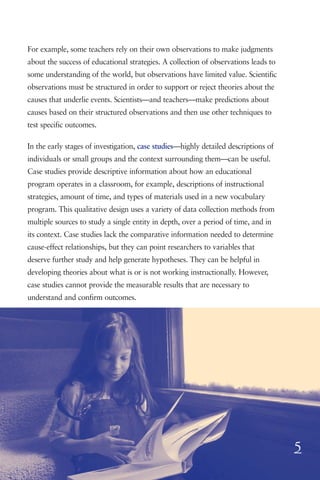 For example, some teachers rely on their own observations to make judgments
about the success of educational strategies. A collection of observations leads to
some understanding of the world, but observations have limited value. Scientific
observations must be structured in order to support or reject theories about the
causes that underlie events. Scientists—and teachers—make predictions about
causes based on their structured observations and then use other techniques to
test specific outcomes.

In the early stages of investigation, case studies—highly detailed descriptions of
individuals or small groups and the context surrounding them—can be useful.
Case studies provide descriptive information about how an educational
program operates in a classroom, for example, descriptions of instructional
strategies, amount of time, and types of materials used in a new vocabulary
program. This qualitative design uses a variety of data collection methods from
multiple sources to study a single entity in depth, over a period of time, and in
its context. Case studies lack the comparative information needed to determine
cause-effect relationships, but they can point researchers to variables that
deserve further study and help generate hypotheses. They can be helpful in
developing theories about what is or is not working instructionally. However,
case studies cannot provide the measurable results that are necessary to
understand and confirm outcomes.




                                                                                     5
 