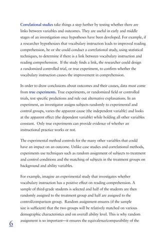 Correlational studies take things a step further by testing whether there are
    links between variables and outcomes. They are useful in early and middle
    stages of an investigation once hypotheses have been developed. For example, if
    a researcher hypothesizes that vocabulary instruction leads to improved reading
    comprehension, he or she could conduct a correlational study, using statistical
    techniques, to determine if there is a link between vocabulary instruction and
    reading comprehension. If the study finds a link, the researcher could design
    a randomized controlled trial, or true experiment, to confirm whether the
    vocabulary instruction causes the improvement in comprehension.

    In order to draw conclusions about outcomes and their causes, data must come
    from true experiments. True experiments, or randomized field or controlled
    trials, test specific predictions and rule out alternative explanations. In an
    experiment, an investigator assigns subjects randomly to experimental and
    control groups, varies the apparent cause (the independent variable) and looks
    at the apparent effect (the dependent variable) while holding all other variables
    constant. Only true experiments can provide evidence of whether an
    instructional practice works or not.

    The experimental method controls for the many other variables that could
    have an impact on an outcome. Unlike case studies and correlational methods,
    experiments use techniques such as random assignment of subjects to treatment
    and control conditions and the matching of subjects in the treatment groups on
    background and ability variables.

    For example, imagine an experimental study that investigates whether
    vocabulary instruction has a positive effect on reading comprehension. A
    sample of third-grade students is selected and half of the students are then
    randomly assigned to the treatment group and half are assigned to the
    control/comparison group. Random assignment ensures (if the sample
    size is sufficient) that the two groups will be relatively matched on various
    demographic characteristics and on overall ability level. This is why random
    assignment is so important—it ensures the equivalence/comparability of the
6
 