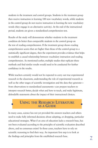 students in the treatment and control groups. Students in the treatment group
then receive instruction in learning 100 new vocabulary words, while students
in the control group do not receive instruction in learning the new vocabulary
words (they engage in an alternative activity). At the end of the instructional
period, students are given a standardized comprehension test.

Results of the study will demonstrate whether students in the treatment
condition do better than comparable students in the control group on
the test of reading comprehension. If the treatment group shows reading
comprehension scores that are higher than those of the control group to a
statistically significant degree, then the experiment provides evidence that helps
to establish a causal relationship between vocabulary instruction and reading
comprehension. As mentioned earlier, multiple studies that replicate these
methods and find similar results would need to be conducted for further
confidence in the results.

While teachers certainly would not be expected to carry out true experimental
research in the classroom, understanding the role of experimental research as
well as the other stages of scientific investigation and the data they generate—
from observations to standardized assessments—can prepare teachers to
interpret research better, decide what and how to teach, and make legitimate,
defendable statements about the impact of their instructional choices.



   G
            USING THE RESEARCH LITERATURE                                       G
                      AS A GUIDE

In many cases, science has not yet provided the answers teachers and others
need to make fully informed decisions about adopting, or dropping, particular
educational strategies. What if an area of education lacks a research base, has
not been evaluated according to the principles of scientific evaluation described
above, and no consensus exists? In those cases, teachers have to rely on
scientific reasoning to find their way. An important first step is to look at
the findings and principles from the established research base.
                                                                                     7
 