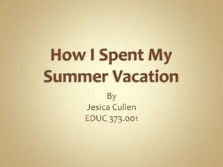How I Spent My Summer Vacation By Jesica Cullen EDUC 373.001 
