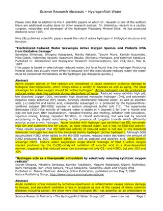 Science Research Abstracts – HydrogenRich Water
Please note that in addition to the 4 scientific papers in which Dr. Hayashi is one of the authors
there are additional studies done by other research doctors. Dr. Hidemitsu Hayashi is a cardiac
surgeon, researcher and developer of the Hydrogen Producing Mineral Stick. He has practiced
medicine since 1965.
Nine (9) published scientific papers reveal the role of active hydrogen in biological structure and
function.
“Electrolyzed-Reduced Water Scavenges Active Oxygen Species and Protects DNA
from Oxidative Damage”
Sanetaka Shirahata, Shirgeru Kabayama, Mariko Nakano, Takumi Miura, Kenichi Kusumoto,
Miho Gotoh, Hidemitsu Hayashi, Kazumichi Otsubo, Shinkatsu Morisawa, and Yoshinori Katakura
Published in: Biochemical and Biophysical Research Communications, Vol. 234, No.1, May 8,
1997
(this paper is based on electrolyzed-reduced water, but later found that the Hydrogen Producing
Mineral Stick was actually more effective because with the electrolyzed-reduced water the water
must be consumed immediately as the hydrogen gas dissipates quickly.)
Abstract
Active oxygen species or free radicals are considered to cause extensive oxidative damage to
biological macromolecules, which brings about a variety of diseases as well as aging. The ideal
scavenger for active oxygen should be 'active hydrogen'. 'Active hydrogen' can be produced in
reduced water near the cathode during electrolysis of water. Reduced water exhibits high pH,
low dissolved oxygen (DO), extremely high dissolved molecular hydrogen (DH), and extremely
negative redox potential (RP) values. Strongly electrolyzed-reduced water, as well as ascorbic
acid, (+)-catechin and tannic acid, completely scavenged O.-2 produced by the hypoxanthinexanthine oxidase (HX-XOD) system in sodium phosphate buffer (pH 7.0). The superoxide
dismutase (SOD)-like activity of reduced water is stable at 4 degrees C for over a month and
was not lost even after neutralization, repeated freezing and melting, deflation with sonication,
vigorous mixing, boiling, repeated filtration, or closed autoclaving, but was lost by opened
autoclaving or by closed autoclaving in the presence of tungsten trioxide which efficiently
adsorbs active atomic hydrogen. Water bubbled with hydrogen gas exhibited low DO, extremely
high DH and extremely low RP values, as does reduced water, but it has no SOD-like activity.
These results suggest that the SOD-like activity of reduced water is not due to the dissolved
molecular hydrogen but due to the dissolved atomic hydrogen (active hydrogen). Although SOD
accumulated H2O2 when added to the HX-XOD system, reduced water decreased the amount of
H2O2 produced by XOD. Reduced water, as well as catalase and ascorbic acid, could directly
scavenge H2O2. Reduce water suppresses single-strand breakage of DNA b active oxygen
species produced by the Cu(II)-catalyzed oxidation of ascorbic acid in a dose-dependent
manner, suggesting that reduced water can scavenge not only O2.- and H2O2, but also 1O2 and
.OH.
“Hydrogen acts as a therapeutic antioxidant by selectively reducing cytotoxic oxygen
radicals”
Ikuroh Ohsawa, Masahiro Ishikawa, Kumiko Takahashi, Megumi Watanabe, Kiyomi Nishimaki,
Kumi Yamagata, Ken-ichiro Katsura, Yasuo Katayama, Sadamitsu Asoh and Shigeo Ohta
Published in: Nature Medicine: Advance Online Publication, published on line May 7, 2007
Nature Publishing Group, http://www.nature.com/naturemedicine
Abstract
Acute oxidative stress induced by ischemia-reperfusion or inflammation causes serious damage
to tissues, and persistent oxidative stress is accepted as one of the causes of many common
diseases including cancer. We show here that hydrogen (H 2) has potential as an antioxidant in
Science Research Abstracts - The HydrogenRich Water Group, LLC

www.tren.net

Page 1

 