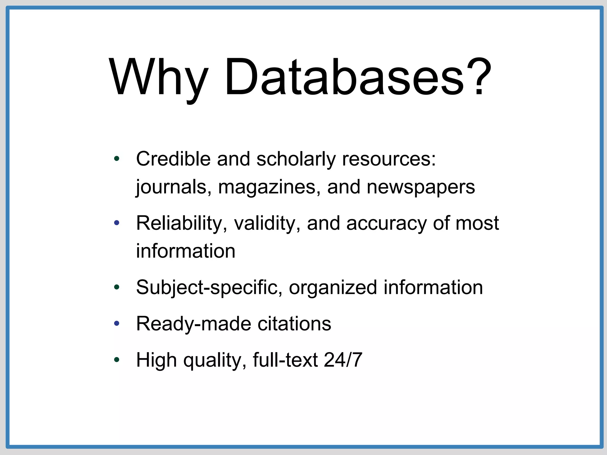 Why Databases?
• Credible and scholarly resources:
journals, magazines, and newspapers
• Reliability, validity, and accuracy of most
information
• Subject-specific, organized information
• Ready-made citations
• High quality, full-text 24/7
 