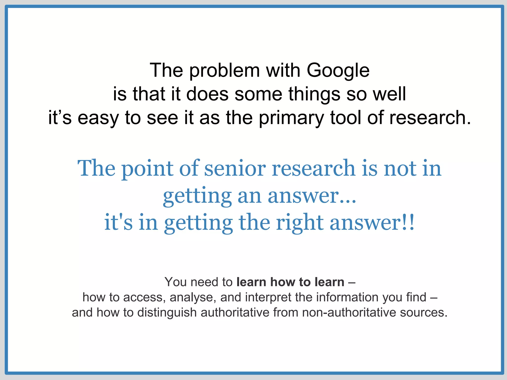 The problem with Google
is that it does some things so well
it’s easy to see it as the primary tool of research.
The point of senior research is not in
getting an answer…
it's in getting the right answer!!
You need to learn how to learn –
how to access, analyse, and interpret the information you find –
and how to distinguish authoritative from non-authoritative sources.
 