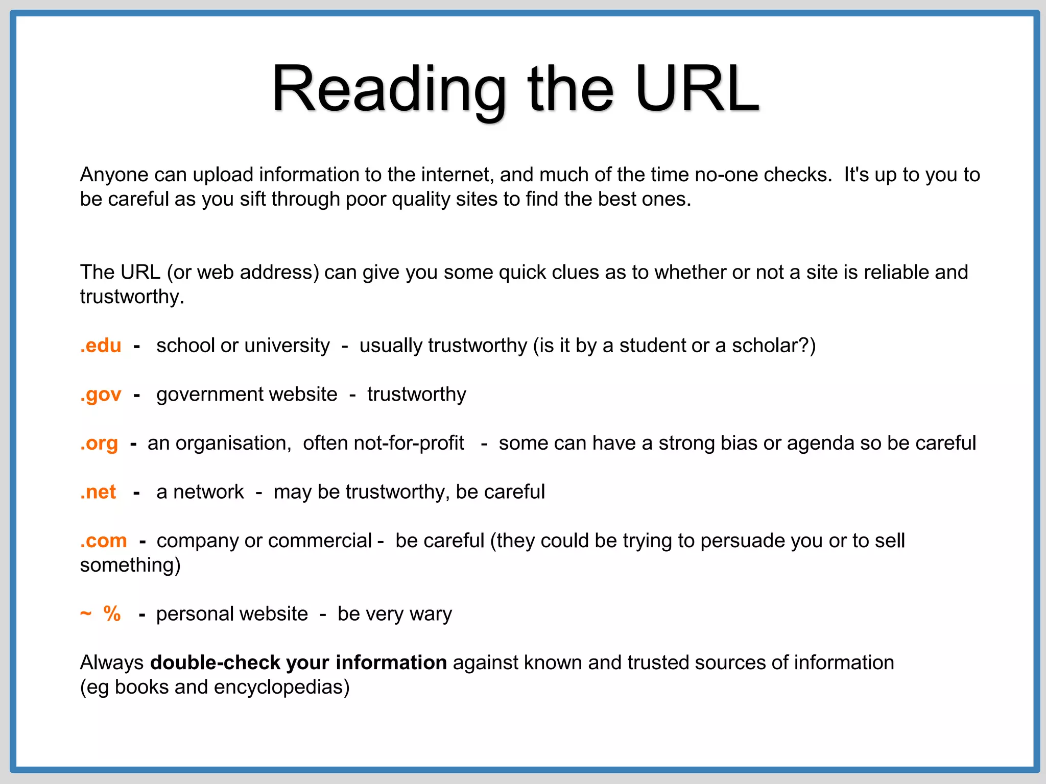 Anyone can upload information to the internet, and much of the time no-one checks. It's up to you to
be careful as you sift through poor quality sites to find the best ones.
The URL (or web address) can give you some quick clues as to whether or not a site is reliable and
trustworthy.
.edu - school or university - usually trustworthy (is it by a student or a scholar?)
.gov - government website - trustworthy
.org - an organisation, often not-for-profit - some can have a strong bias or agenda so be careful
.net - a network - may be trustworthy, be careful
.com - company or commercial - be careful (they could be trying to persuade you or to sell
something)
~ % - personal website - be very wary
Always double-check your information against known and trusted sources of information
(eg books and encyclopedias)
Reading the URL
 