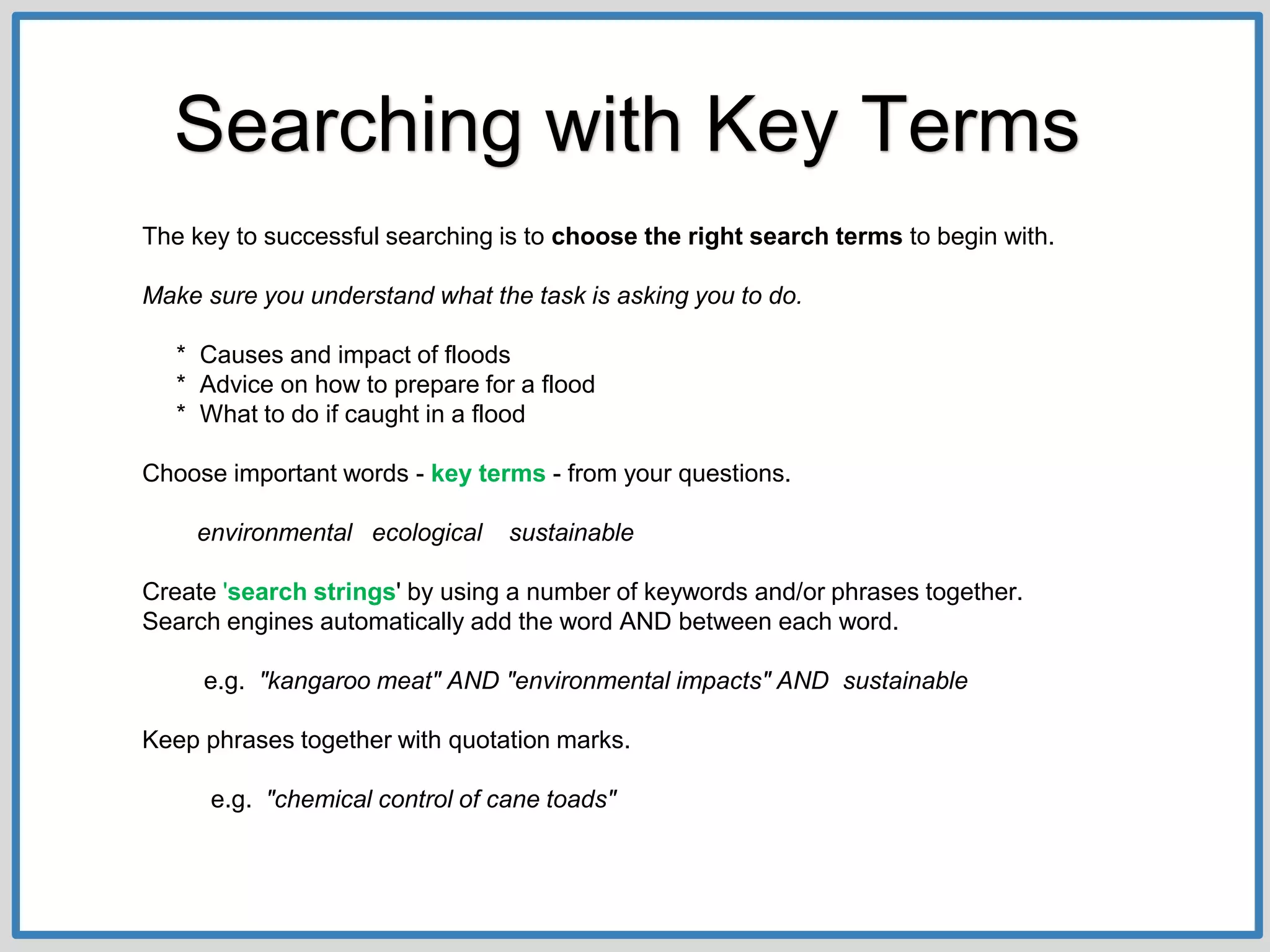 The key to successful searching is to choose the right search terms to begin with.
Make sure you understand what the task is asking you to do.
* Causes and impact of floods
* Advice on how to prepare for a flood
* What to do if caught in a flood
Choose important words - key terms - from your questions.
environmental ecological sustainable
Create 'search strings' by using a number of keywords and/or phrases together.
Search engines automatically add the word AND between each word.
e.g. "kangaroo meat" AND "environmental impacts" AND sustainable
Keep phrases together with quotation marks.
e.g. "chemical control of cane toads"
Searching with Key Terms
 