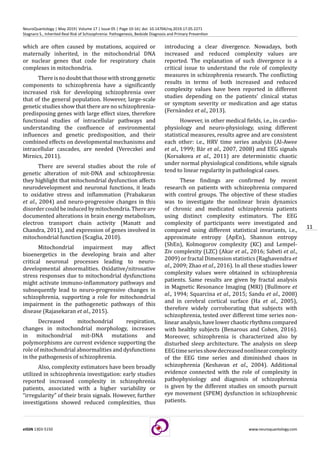 11
eISSN 1303-5150 www.neuroquantology.com
NeuroQuantology | May 2019| Volume 17 | Issue 05 | Page 10-16| doi: 10.14704/nq.2019.17.05.2271
Stagnaro S., Inherited Real Risk of Schizophrenia: Pathogenesis, Bedside Diagnosis and Primary Prevention
which are often caused by mutations, acquired or
maternally inherited, in the mitochondrial DNA
or nuclear genes that code for respiratory chain
complexes in mitochondria.
Thereisnodoubtthatthosewithstronggenetic
components to schizophrenia have a significantly
increased risk for developing schizophrenia over
that of the general population. However, large-scale
genetic studies show that there are no schizophrenia-
predisposing genes with large effect sizes, therefore
functional studies of intracellular pathways and
understanding the confluence of environmental
influences and genetic predisposition, and their
combined effects on developmental mechanisms and
intracellular cascades, are needed (Vereczkei and
Mirnics, 2011).
There are several studies about the role of
genetic alteration of mit-DNA and schizophrenia:
they highlight that mitochondrial dysfunction affects
neurodevelopment and neuronal functions, it leads
to oxidative stress and inflammation (Prabakaran
et al., 2004) and neuro-progressive changes in this
disordercouldbeinducedbymitochondria.Thereare
documented alterations in brain energy metabolism,
electron transport chain activity (Manatt and
Chandra, 2011), and expression of genes involved in
mitochondrial function (Scaglia, 2010).
Mitochondrial impairment may affect
bioenergetics in the developing brain and alter
critical neuronal processes leading to neuro-
developmental abnormalities. Oxidative/nitrosative
stress responses due to mitochondrial dysfunctions
might activate immuno-inflammatory pathways and
subsequently lead to neuro-progressive changes in
schizophrenia, supporting a role for mitochondrial
impairment in the pathogenetic pathways of this
disease (Rajasekaran et al., 2015).
Decreased mitochondrial respiration,
changes in mitochondrial morphology, increases
in mitochondrial mit-DNA mutations and
polymorphisms are current evidence supporting the
role of mitochondrial abnormalities and dysfunctions
in the pathogenesis of schizophrenia.
Also, complexity estimators have been broadly
utilized in schizophrenia investigation: early studies
reported increased complexity in schizophrenia
patients, associated with a higher variability or
“irregularity” of their brain signals. However, further
investigations showed reduced complexities, thus
introducing a clear divergence. Nowadays, both
increased and reduced complexity values are
reported. The explanation of such divergence is a
critical issue to understand the role of complexity
measures in schizophrenia research. The conflicting
results in terms of both increased and reduced
complexity values have been reported in different
studies depending on the patients’ clinical status
or symptom severity or medication and age status
(Fernández et al., 2013).
However, in other medical fields, i.e., in cardio-
physiology and neuro-physiology, using different
statistical measures, results agree and are consistent
each other: i.e., HRV time series analysis (Al-Awee
et al., 1999; Bär et al., 2007, 2008) and EEG signals
(Korsakova et al., 2011) are deterministic chaotic
under normal physiological conditions, while signals
tend to linear regularity in pathological cases.
These findings are confirmed by recent
research on patients with schizophrenia compared
with control groups. The objective of these studies
was to investigate the nonlinear brain dynamics
of chronic and medicated schizophrenia patients
using distinct complexity estimators. The EEG
complexity of participants were investigated and
compared using different statistical invariants, i.e.,
approximate entropy (ApEn), Shannon entropy
(ShEn), Kolmogorov complexity (KC) and Lempel-
Ziv complexity (LZC) (Akar et al., 2016; Sabeti et al.,
2009) or fractal Dimension statistics (Raghavendra et
al., 2009; Zhao et al., 2016). In all these studies lower
complexity values were obtained in schizophrenia
patients. Same results are given by fractal analysis
in Magnetic Resonance Imaging (MRI) (Bullmore et
al., 1994; Squarcina et al., 2015; Sandu et al., 2008)
and in cerebral cortical surface (Ha et al., 2005),
therefore widely corroborating that subjects with
schizophrenia, tested over different time series non-
linearanalysis,havelowerchaoticrhythmscompared
with healthy subjects (Benarous and Cohen, 2016).
Moreover, schizophrenia is characterized also by
disturbed sleep architecture. The analysis on sleep
EEGtimeseriesshowdecreasednonlinearcomplexity
of the EEG time series and diminished chaos in
schizophrenia (Keshavan et al., 2004). Additional
evidence connected with the role of complexity in
pathophysiology and diagnosis of schizophrenia
is given by the different studies on smooth pursuit
eye movement (SPEM) dysfunction in schizophrenic
patients.
 