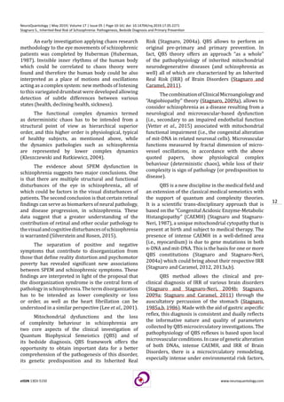 12
eISSN 1303-5150 www.neuroquantology.com
NeuroQuantology | May 2019| Volume 17 | Issue 05 | Page 10-16| doi: 10.14704/nq.2019.17.05.2271
Stagnaro S., Inherited Real Risk of Schizophrenia: Pathogenesis, Bedside Diagnosis and Primary Prevention
An early investigation applying chaos research
methodology to the eye movements of schizophrenic
patients was completed by Huberman (Huberman,
1987). Invisible inner rhythms of the human body
which could be correlated to chaos theory were
found and therefore the human body could be also
interpreted as a place of motions and oscillations
acting as a complex system: new methods of listening
to this variegated drumbeat were developed allowing
detection of subtle differences between various
states (health, declining health, sickness).
The functional complex dynamics termed
as deterministic chaos has to be intended from a
structural point of view as hierarchical superior
order, and this higher order is physiological, typical
of healthy subjects, as mentioned above, while
the dynamics pathologies such as schizophrenia
are represented by lower complex dynamics
(Kleszczewski and Rutkiewicz, 2004).
The evidence about SPEM dysfunction in
schizophrenia suggests two major conclusions. One
is that there are multiple structural and functional
disturbances of the eye in schizophrenia., all of
which could be factors in the visual disturbances of
patients. The second conclusion is that certain retinal
findings can serve as biomarkers of neural pathology,
and disease progression, in schizophrenia. These
data suggest that a greater understanding of the
contribution of retinal and other ocular pathology to
thevisualandcognitivedisturbancesofschizophrenia
is warranted (Silverstein and Rosen, 2015).
The separation of positive and negative
symptoms that contribute to disorganization from
those that define reality distortion and psychomotor
poverty has revealed significant new associations
between SPEM and schizophrenic symptoms. These
findings are interpreted in light of the proposal that
the disorganization syndrome is the central form of
pathology in schizophrenia. The term disorganization
has to be intended as lower complexity or loss
or order, as well as the heart fibrillation can be
understood in a similar perspective (Lee et al., 2001).
Mitochondrial dysfunctions and the loss
of complexity behaviour in schizophrenia are
two core aspects of the clinical investigation of
Quantum Biophysical Semeiotics (QBS) and of
its bedside diagnosis. QBS framework offers the
opportunity to obtain important data for a better
comprehension of the pathogenesis of this disorder,
its genetic predisposition and its Inherited Real
Risk (Stagnaro, 2004a). QBS allows to perform an
original pre-primary and primary prevention. In
fact, QBS theory offers an approach “as a whole”
of the pathophysiology of inherited mitochondrial
neurodegenerative diseases (and schizophrenia as
well) all of which are characterized by an Inherited
Real Risk (IRR) of Brain Disorders (Stagnaro and
Caramel, 2011).
ThecombinationofClinicalMicroangiologyand
“Angiobiopathy” theory (Stagnaro, 2009a), allows to
consider schizophrenia as a disease resulting from a
neurological and microvascular-based dysfunction
(i.e., secondary to an impaired endothelial function
(Vetter et al., 2015) associated with mitochondrial
functional impairment (i.e., the congenital alteration
of mit-DNA in related neuronal cells). Microvascular
functions measured by fractal dimension of micro-
vessel oscillations, in accordance with the above
quoted papers, show physiological complex
behaviour (deterministic chaos), while loss of their
complexity is sign of pathology (or predisposition to
disease).
QBS is a new discipline in the medical field and
an extension of the classical medical semeiotics with
the support of quantum and complexity theories.
It is a scientific trans-disciplinary approach that is
based on the “Congenital Acidosic Enzyme-Metabolic
Histangiopathy” (CAEMH) (Stagnaro and Stagnaro-
Neri, 1987), a unique mitochondrial cytopathy that is
present at birth and subject to medical therapy. The
presence of intense CAEMH in a well-defined area
(i.e., myocardium) is due to gene mutations in both
n-DNA and mit-DNA. This is the basis for one or more
QBS constitutions (Stagnaro and Stagnaro-Neri,
2004a) which could bring about their respective IRR
(Stagnaro and Caramel, 2012, 2013a,b).
QBS method allows the clinical and pre-
clinical diagnosis of IRR of various brain disorders
(Stagnaro and Stagnaro-Neri, 2004b; Stagnaro,
2009a; Stagnaro and Caramel, 2011) through the
auscultatory percussion of the stomach (Stagnaro,
1985a,b, 1986). Made with the aid of gastric aspecific
reflex, this diagnosis is consistent and dually reflects
the informative nature and quality of parameters
collected by QBS microcirculatory investigations. The
pathophysiology of QBS reflexes is based upon local
microvascularconditions.Incaseofgeneticalteration
of both DNAs, intense CAEMH, and IRR of Brain
Disorders, there is a microcirculatory remodeling,
especially intense under environmental risk factors,
 