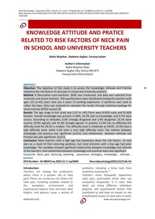 NeuroQuantology | September 2023 | Volume 21 | Issue 7 |Page 46-54| doi: 10.48047/nq.2023.21.7.nq23005
Rabia Wajahat et al/ KNOWLEDGE ATTITUDE AND PRATICE RELATED TO RISK FACTORS OF NECK PAIN IN SCHOOL AND UNIVERSITY
TEACHERS
eISSN1303-5150 www.neuroquantology.com
KNOWLEDGE ATTITUDE AND PRATICE
RELATED TO RISK FACTORS OF NECK PAIN
IN SCHOOL AND UNIVERSITY TEACHERS
Rabia Wajahat , Nadeem Asghar, Farooq Isalam
Author’s information
Rabia Wajahat (Dpt)
Nadeem Asghar (Bsc (Hons) MS.SPT)
Farooq Islam (Phd scholar)
ABSTRACT
Objective: The objective of this study is to access the knowledge, Attitude and Practice
related to the risk factors of neck pain in school and university teachers.
Method: A Descriptive cross-sectional (KAP) was conducted, and data was collected from
university and school teachers. 359 questionnaire were distributed among the teachers with
age( >25 to>45) years who has 3 years of working experience. A performa was used to
collect the data. Data was analyzed to calculate the results through statistical package for
social sciences (SPSS) version 20.
Results: The age range in this study was (>25 to >45).There were 8.60% mens and 91.40%
females. Overall knowledge was present in 66%, 24.2% had no knowledge, and 9.7% were
unsure. According to attitudes, 0.3% strongly disagreed and 1.4% disagreed. 23.1% were
neutral, 59.9% agreed, and 15.3% strongly agreed. In practice 11.4% has no difficulty.The
difficulty level for 29.2% is modest. The difficulty level is moderate at 29.0%. 25.9% have a
high difficulty level, while 4.5% have a very high difficulty level. The relation between
Knowledge and practice was significant (p<0.5), and relationship between Attitude and
Practice was also significant (p<0.5)
Conclusion: Most teachers with a high age had awareness about the risk factors of neck
pain as a result of their lecturing positions, but most lecturers with a low age had poor
knowledge. The variables showed significant relationship between knowledge and attitude
of the teachers. And relationship between knowledge and practices were also significant
Keywords: Neck pain, lecturing ,teaching , prevention strategies, knowledge , attitude ,
practice
DOI Number: 10.48047/nq.2023.21.7.nq23005 NeuroQuantology2023;21(7):46-54
Introduction:
Teachers are among the professions
where there is a greater risk of neck
pain.1
There are numerous risk factors for
neck pain, including variables related to
the workplace environment and
psychosocial aspects. Poor armrests, desk
heights, and posture cause a variety of
problems, including a tense neck from
repetitive movements.2
Teachers more frequently experience
neck pain, particularly those who use
computers frequently. It is clear that
there are many different individual,
physical, and psychosocial factors that
contribute to and have an impact on the
multifaceted causes of neck pain at work.
46
 