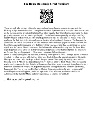 The House On Mango Street Summary
There is a girl, who got everything she wants. A huge house, horses, amazing dresses, and, her
birthday is right around the corner. Throughout the novel Esperanza learns to not be afraid to start over
as she shows personal growth in the face of her father s death, their house burning down and Tio Luis
proposing to mama, and her mother getting sick. Her father dies unexpectedly one night, and they
faced with grief and disbelief. Shortly after Esperanza s uncles, Tio Luis and Tio Marco come and
apologize for their loss. After, the uncles come back to talk about family business . The lawyer tells
Mama that Tio Luis is the owner of the land and their house and their grapes are on his land too. Tio
Luis then proposes to Mama and says that they will be very happy and they can continue life as the
way it was. Of course, Mama refuses and Tio Luis says he will make life very hard for them. That
night Esperanza woke up to her mother screaming Esperanza! he mother told her that the house was
on fire and they need to get out. ... Show more content on Helpwriting.net ...
Death is a serious thing and it is very sad, especially if that person is love. The night before Esperanza
s birthday is when she was told, that her father was dead. At first, she was sad, as seen in this quote,
Have you not heard? My...my Papa is dead. She gets passed this tragedy by staying calm and not
thinking about it. At first, she doesn t really believe that her father is dead. After a while though she
realizes and gets over the fact, that she will never see her father again. Although, throughout the story
memories of her father come to her. Esperanza becomes less hypersensitive and more determined,
because of this. This is very good for her well being. For example, then she won t be as upset if
something unfortunate happens, or she has a problem. Also, after this, she is more and more
determined to be there for Mama and more determined to impress her and help
... Get more on HelpWriting.net ...
 
