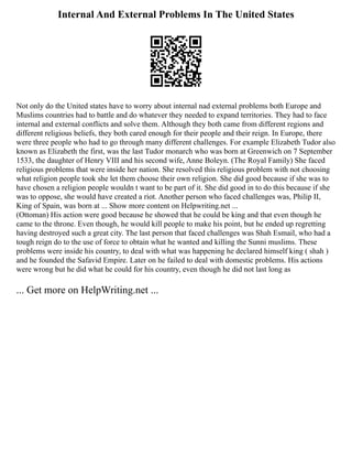 Internal And External Problems In The United States
Not only do the United states have to worry about internal nad external problems both Europe and
Muslims countries had to battle and do whatever they needed to expand territories. They had to face
internal and external conflicts and solve them. Although they both came from different regions and
different religious beliefs, they both cared enough for their people and their reign. In Europe, there
were three people who had to go through many different challenges. For example Elizabeth Tudor also
known as Elizabeth the first, was the last Tudor monarch who was born at Greenwich on 7 September
1533, the daughter of Henry VIII and his second wife, Anne Boleyn. (The Royal Family) She faced
religious problems that were inside her nation. She resolved this religious problem with not choosing
what religion people took she let them choose their own religion. She did good because if she was to
have chosen a religion people wouldn t want to be part of it. She did good in to do this because if she
was to oppose, she would have created a riot. Another person who faced challenges was, Philip II,
King of Spain, was born at ... Show more content on Helpwriting.net ...
(Ottoman) His action were good because he showed that he could be king and that even though he
came to the throne. Even though, he would kill people to make his point, but he ended up regretting
having destroyed such a great city. The last person that faced challenges was Shah Esmail, who had a
tough reign do to the use of force to obtain what he wanted and killing the Sunni muslims. These
problems were inside his country, to deal with what was happening he declared himself king ( shah )
and he founded the Safavid Empire. Later on he failed to deal with domestic problems. His actions
were wrong but he did what he could for his country, even though he did not last long as
... Get more on HelpWriting.net ...
 