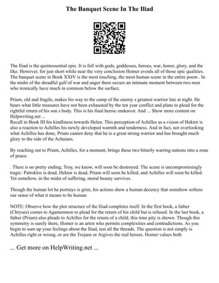 The Banquet Scene In The Iliad
The Iliad is the quintessential epic. It is full with gods, goddesses, heroes, war, honor, glory, and the
like. However, for just short while near the very conclusion Homer avoids all of those epic qualities.
The banquet scene in Book XXIV is the most touching, the most human scene in the entire poem . In
the midst of the dreadful gulf of war and anger there occurs an intimate moment between two men
who ironically have much in common below the surface.
Priam, old and fragile, makes his way to the camp of the enemy s greatest warrior late at night. He
bears what little treasures have not been exhausted by the ten year conflict and plans to plead for the
rightful return of his son s body. This is his final heroic endeavor. And ... Show more content on
Helpwriting.net ...
Recall in Book III his kindliness towards Helen. This perception of Achilles as a vision of Hektor is
also a reaction to Achilles his newly developed warmth and tenderness. And in fact, not overlooking
what Achilles has done, Priam cannot deny that he is a great strong warrior and has brought much
glory to the side of the Achaians.
By reaching out to Priam, Achilles, for a moment, brings these two bitterly warring nations into a zone
of peace.
. There is no pretty ending; Troy, we know, will soon be destroyed. The scene is uncompromisingly
tragic: Patroklos is dead, Hektor is dead, Priam will soon be killed, and Achilles will soon be killed.
Yet somehow, in the midst of suffering, moral beauty survives.
Though the human lot he portrays is grim, his actions show a human decency that somehow softens
our sense of what it means to be human
NOTE: Observe how the plot structure of the Iliad completes itself. In the first book, a father
(Chryses) comes to Agamemnon to plead for the return of his child but is refused. In the last book, a
father (Priam) also pleads to Achilles for the return of a child; this time pity is shown. Though this
symmetry is surely there, Homer is an artist who permits complexities and contradictions. As you
begin to sum up your feelings about the Iliad, test all the threads. The question is not simply is
Achilles right or wrong, or are the Trojans or Argives the real heroes. Homer values both
... Get more on HelpWriting.net ...
 