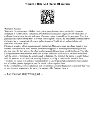 Women s Role And Status Of Women
Women in Pakistan
Women in Pakistan are more likely to face system subordination, where patriarchal values are
embedded in local traditions and culture. Due to the interconnection of gender with other forms of
exclusion in the society, the role and status of women cannot be considered homogenous. There is a
great deal of diversity in the status of women across regions, classes, the rural/urban divide caused by
the lack of socio economic development and the impact of feudal, tribal, and capitalist social
formations in women s lives.
Pakistan is a society which is predominantly patriarchal. Men and women have been forced to live
into two separate worlds. For a woman, the home is supposed to be the legitimate ideological and
physical space for her. Men on the other hand are expected to dominate outside the house. This false
ideological demarcation between public and private, inside and outside world has been maintained
with the notion of honor and the use of purdah in Pakistan. The honor of the family is usually linked
with the women s sexual behavior, meaning that their sexuality is considered a potential threat.
Therefore, for reason such as these, women mobility is strictly restricted and controlled through the
use of purdah , gender segregation, and the use of violence against them.
In the social context, women in Pakistan lack social status and value because of negation of their roles
as providers and producers in the society. In a country like Pakistan, there is
... Get more on HelpWriting.net ...
 