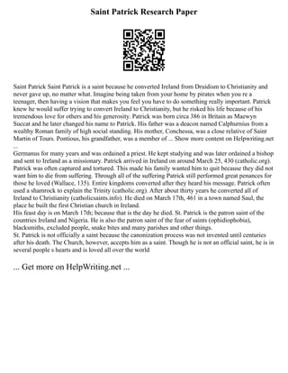 Saint Patrick Research Paper
Saint Patrick Saint Patrick is a saint because he converted Ireland from Druidism to Christianity and
never gave up, no matter what. Imagine being taken from your home by pirates when you re a
teenager, then having a vision that makes you feel you have to do something really important. Patrick
knew he would suffer trying to convert Ireland to Christianity, but he risked his life because of his
tremendous love for others and his generosity. Patrick was born circa 386 in Britain as Maewyn
Succat and he later changed his name to Patrick. His father was a deacon named Calphurnius from a
wealthy Roman family of high social standing. His mother, Conchessa, was a close relative of Saint
Martin of Tours. Pontious, his grandfather, was a member of ... Show more content on Helpwriting.net
...
Germanus for many years and was ordained a priest. He kept studying and was later ordained a bishop
and sent to Ireland as a missionary. Patrick arrived in Ireland on around March 25, 430 (catholic.org).
Patrick was often captured and tortured. This made his family wanted him to quit because they did not
want him to die from suffering. Through all of the suffering Patrick still performed great penances for
those he loved (Wallace, 135). Entire kingdoms converted after they heard his message. Patrick often
used a shamrock to explain the Trinity (catholic.org). After about thirty years he converted all of
Ireland to Christianity (catholicsaints.info). He died on March 17th, 461 in a town named Saul, the
place he built the first Christian church in Ireland.
His feast day is on March 17th; because that is the day he died. St. Patrick is the patron saint of the
countries Ireland and Nigeria. He is also the patron saint of the fear of saints (ophidiophobia),
blacksmiths, excluded people, snake bites and many parishes and other things.
St. Patrick is not officially a saint because the canonization process was not invented until centuries
after his death. The Church, however, accepts him as a saint. Though he is not an official saint, he is in
several people s hearts and is loved all over the world
... Get more on HelpWriting.net ...
 