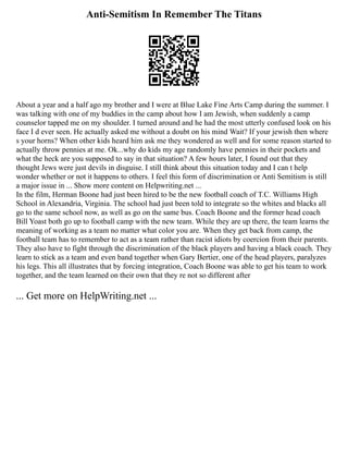 Anti-Semitism In Remember The Titans
About a year and a half ago my brother and I were at Blue Lake Fine Arts Camp during the summer. I
was talking with one of my buddies in the camp about how I am Jewish, when suddenly a camp
counselor tapped me on my shoulder. I turned around and he had the most utterly confused look on his
face I d ever seen. He actually asked me without a doubt on his mind Wait? If your jewish then where
s your horns? When other kids heard him ask me they wondered as well and for some reason started to
actually throw pennies at me. Ok...why do kids my age randomly have pennies in their pockets and
what the heck are you supposed to say in that situation? A few hours later, I found out that they
thought Jews were just devils in disguise. I still think about this situation today and I can t help
wonder whether or not it happens to others. I feel this form of discrimination or Anti Semitism is still
a major issue in ... Show more content on Helpwriting.net ...
In the film, Herman Boone had just been hired to be the new football coach of T.C. Williams High
School in Alexandria, Virginia. The school had just been told to integrate so the whites and blacks all
go to the same school now, as well as go on the same bus. Coach Boone and the former head coach
Bill Yoast both go up to football camp with the new team. While they are up there, the team learns the
meaning of working as a team no matter what color you are. When they get back from camp, the
football team has to remember to act as a team rather than racist idiots by coercion from their parents.
They also have to fight through the discrimination of the black players and having a black coach. They
learn to stick as a team and even band together when Gary Bertier, one of the head players, paralyzes
his legs. This all illustrates that by forcing integration, Coach Boone was able to get his team to work
together, and the team learned on their own that they re not so different after
... Get more on HelpWriting.net ...
 
