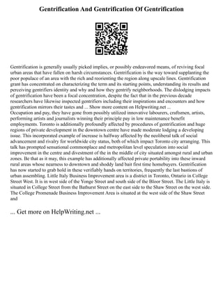Gentrification And Gentrification Of Gentrification
Gentrification is generally usually picked implies, or possibly endeavored means, of reviving focal
urban areas that have fallen on harsh circumstances. Gentrification is the way toward supplanting the
poor populace of an area with the rich and reorienting the region along upscale lines. Gentrification
grant has concentrated on characterizing the term and its starting points, understanding its results and
perceiving gentrifiers identity and why and how they gentrify neighborhoods. The dislodging impacts
of gentrification have been a focal concentration, despite the fact that in the previous decade
researchers have likewise inspected gentrifiers including their inspirations and encounters and how
gentrification mirrors their tastes and ... Show more content on Helpwriting.net ...
Occupation and pay, they have gone from possibly utilized innovative labourers, craftsmen, artists,
performing artists and journalists winning their principle pay in low maintenance benefit
employments. Toronto is additionally profoundly affected by procedures of gentrification and huge
regions of private development in the downtown centre have made moderate lodging a developing
issue. This incorporated example of increase is halfway affected by the neoliberal talk of social
advancement and rivalry for worldwide city status, both of which impact Toronto city arranging. This
talk has prompted sensational commonplace and metropolitan level speculation into social
improvement in the centre and divestment of the in the middle of city situated amongst rural and urban
zones. Be that as it may, this example has additionally affected private portability into these inward
rural areas whose nearness to downtown and shoddy land bait first time homebuyers. Gentrification
has now started to grab hold in these verifiably hands on territories, frequently the last bastions of
urban assembling. Little Italy Business Improvement area is a district in Toronto, Ontario in College
Street West. It is in west side of the Yonge Street and south side of the Bloor Street. The Little Italy is
situated in College Street from the Bathurst Street on the east side to the Shaw Street on the west side.
The College Promenade Business Improvement Area is situated at the west side of the Shaw Street
and
... Get more on HelpWriting.net ...
 
