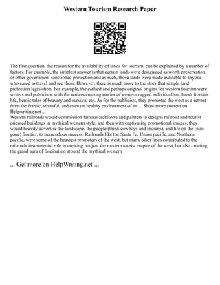 Western Tourism Research Paper
The first question, the reason for the availability of lands for tourism, can be explained by a number of
factors. For example, the simplest answer is that certain lands were designated as worth preservation
or other government sanctioned protection and as such, those lands were made available to anyone
who cared to travel and see them. However, there is much more to the story that simple land
protection legislation. For example, the earliest and perhaps original origins for western tourism were
writers and publicists, with the writers creating stories of western rugged individualism, harsh frontier
life, heroic tales of bravery and survival etc. As for the publicists, they promoted the west as a retreat
from the frantic, stressful, and even un healthy environment of an ... Show more content on
Helpwriting.net ...
Western railroads would commission famous architects and painters to designs railroad and tourist
oriented buildings in mythical western style, and then with captivating promotional images, they
would heavily advertise the landscape, the people (think cowboys and Indians), and life on the (now
gone) frontier, to tremendous success. Railroads like the Santa Fe, Union pacific, and Northern
pacific, were some of the heaviest promoters of the west, but many other lines contributed to the
railroads instrumental role in creating not just the modern tourist empire of the west, but also creating
the grand aura of fascination around the mythical western
... Get more on HelpWriting.net ...
 
