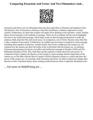 Comparing Eisenstein And Vertov And Two Filmmakers And...
Eisenstein and Vertov are two filmmakers/theorists that made films to illustrate and emphasize their
film theories. One of Eisenstein s theories is that film should have a dialectic approach to create
conflict. Furthermore, he states that conflict will spark active thinking in the spectator s mind. Another
theory from Eisenstein is the methods of montage. There are five methods, but the one he highlights
the most is the intellectual montage, which helps create an idea through juxtaposition to make the
audience think about the film and social issues. In comparison, one of Vertov theories states that film
is like a medium of movement. Furthermore, he explains the movement is required to create montage
and bring shots together in harmony. Another theory from Vertov emphasizes the camera eye. He
explains how the camera can show the truths of the world better than the human eye. In summary
Eisenstein demonstrates his theory of conflict and intellectual montage in October (1928) and The
Battleship Potemkin (1925). Plus, both films get the audience to think about life and society. In
comparison Vertov displays his theories of movement to create montage and the importance of the
camera eye in The Man with the Movie Camera (1929) to illustrate cinema as a whole and show the
power of the camera eye. To conclude, both Eisenstein and Vertov are able to effectively display their
theories in film. Eisenstein theory about creating conflict between shots is explicitly illustrated in his
... Get more on HelpWriting.net ...
 
