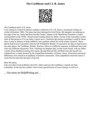 The Caribbean And C.l. R. James
The Caribbean and C.L.R. James
I was sitting on a beach in Jamaica reading a collection of C.L.R. James s occasional writings on
cricket (Grimshaw 1986). The place had once belonged to Errol Flynn. My daughter was playing on
the edge of the sea. James had been Neville Cardus s deputy as the Manchester Guardian s cricket
correspondent in the 1930s. I found myself reading about my father s heroes in the Lancashire cricket
team of that period as if it was today s sports news. I had been devouring everything I could by James
since I came to Jamaica to help establish a new graduate school for social science research. I knew
that he had lived in Lancashire when he left Trinidad for Britain. It occurred to me that we had lived in
the same places, the Caribbean, Britain, America, Africa in a different sequence, at different times and
with very different trajectories. Now, watching my daughter play on that exotic beach, with my father
s stories from childhood coming alive again, the gap between this old black man and myself was
collapsed into a single moment by the compelling immediacy of James s prose. Generation and racial
differences were erased in an epiphany of timeless connection. I felt compelled to meet him and so I
wrote the first and only fan letter of my life.
Dear Mr James,
Like you I have lived in Britain, the USA, Africa and now the Caribbean. I started out from
Lancashire. In the last few months, I have read a good fraction of your writings, as well as a
... Get more on HelpWriting.net ...
 