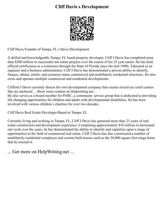 Cliff Davis s Development
Cliff Davis Founder of Tampa, FL s Davis Development
A skilled and knowledgeable Tampa, FL based property developer, Cliff J Davis has completed more
than $200 million in successful real estate projects over the course of his 25 year career. He has held
official certification as a contractor through the State of Florida since the mid 1990s. Educated as an
engineer and a business administrator, Cliff J Davis has demonstrated a proven ability to identify,
finance, obtain, entitle, and construct many commercial and multifamily residential structures. He also
owns and operates multiple commercial and residential developments.
Clifford J Davis currently directs his own development company that creates mixed use retail centers
that are anchored ... Show more content on Helpwriting.net ...
He also serves as a board member for PARC, a community service group that is dedicated to providing
life changing opportunities for children and adults with developmental disabilities. He has been
involved with various children s charities for over two decades.
Cliff Davis Real Estate Developer Based in Tampa, FL
Currently living and working in Tampa, FL, Cliff J Davis has garnered more than 23 years of real
estate construction and development experience. Completing approximately $18 million in horizontal
site work over the years, he has demonstrated the ability to identify and capitalize upon a range of
opportunities in the field of commercial real estate. Cliff J Davis has also constructed a number of
multifamily residential complexes and custom built houses such as the 20,000 square foot mega home
that he erected in
... Get more on HelpWriting.net ...
 