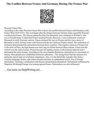 The Conflict Between France And Germany During The Franco War
Prussian Franco War
According to the video Prussian Franco War it shows the conflict between France and Germany in the
Franco War (1870 1871). This war began after the alliance between German states caused by Prussian
overthrowing France. The Prussia chancellor Otto Von Bismarck sent a telegram to William I, who
was a Prussian king. It stated that France insulted Prussia. However, it was a dishonest version of
Bismarck to unify Germany nations. France declared the war on Prussia and this was a tactic of
Bismarck to unify German states with Prussia and the new German Empire started. The unification of
Germany demonstrated the nationalism between these countries. The negative reaction of France led
to the ruins of Paris, the high human cost and a big revolution between these nations. France lost the
control over the entire Europe. Prussia became the leading country in the German imperial and it
dominated the entire Europe. According to the encyclopedia Britannica, nationalism is a movement in
history when people have established territorial authorities....The strong belief that the interests of a
particular nation state are of primary importance. Also, it is the belief that a people who share a
common language, history, and culture should constitute an independent nation, free of foreign
domination . Germany s unification with Prussia demonstrated nationalism. Nationalism influenced by
Napoleon III through Europe was turning against France. Nationalism was also influenced
... Get more on HelpWriting.net ...
 