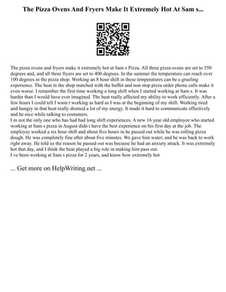 The Pizza Ovens And Fryers Make It Extremely Hot At Sam s...
The pizza ovens and fryers make it extremely hot at Sam s Pizza. All three pizza ovens are set to 550
degrees and, and all three fryers are set to 400 degrees. In the summer the temperature can reach over
100 degrees in the pizza shop. Working an 8 hour shift in these temperatures can be a grueling
experience. The heat in the shop matched with the buffet and non stop pizza order phone calls make it
even worse. I remember the first time working a long shift when I started working at Sam s. It was
harder than I would have ever imagined. The heat really affected my ability to work efficiently. After a
few hours I could tell I wasn t working as hard as I was at the beginning of my shift. Working tired
and hungry in that heat really drained a lot of my energy. It made it hard to communicate effectively
and be nice while talking to costumers.
I m not the only one who has had bad long shift experiences. A new 16 year old employee who started
working at Sam s pizza in August didn t have the best experience on his first day at the job. The
employee worked a six hour shift and about five hours in he passed out while he was rolling pizza
dough. He was completely fine after about five minutes. We gave him water, and he was back to work
right away. He told us the reason he passed out was because he had an anxiety attack. It was extremely
hot that day, and I think the heat played a big role in making him pass out.
I ve been working at Sam s pizza for 2 years, and know how extremely hot
... Get more on HelpWriting.net ...
 