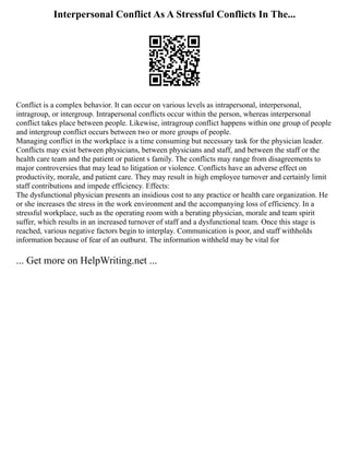 Interpersonal Conflict As A Stressful Conflicts In The...
Conflict is a complex behavior. It can occur on various levels as intrapersonal, interpersonal,
intragroup, or intergroup. Intrapersonal conflicts occur within the person, whereas interpersonal
conflict takes place between people. Likewise, intragroup conflict happens within one group of people
and intergroup conflict occurs between two or more groups of people.
Managing conflict in the workplace is a time consuming but necessary task for the physician leader.
Conflicts may exist between physicians, between physicians and staff, and between the staff or the
health care team and the patient or patient s family. The conflicts may range from disagreements to
major controversies that may lead to litigation or violence. Conflicts have an adverse effect on
productivity, morale, and patient care. They may result in high employee turnover and certainly limit
staff contributions and impede efficiency. Effects:
The dysfunctional physician presents an insidious cost to any practice or health care organization. He
or she increases the stress in the work environment and the accompanying loss of efficiency. In a
stressful workplace, such as the operating room with a berating physician, morale and team spirit
suffer, which results in an increased turnover of staff and a dysfunctional team. Once this stage is
reached, various negative factors begin to interplay. Communication is poor, and staff withholds
information because of fear of an outburst. The information withheld may be vital for
... Get more on HelpWriting.net ...
 