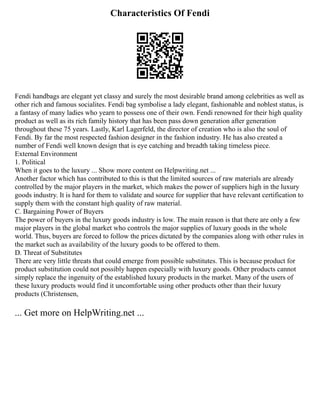 Characteristics Of Fendi
Fendi handbags are elegant yet classy and surely the most desirable brand among celebrities as well as
other rich and famous socialites. Fendi bag symbolise a lady elegant, fashionable and noblest status, is
a fantasy of many ladies who yearn to possess one of their own. Fendi renowned for their high quality
product as well as its rich family history that has been pass down generation after generation
throughout these 75 years. Lastly, Karl Lagerfeld, the director of creation who is also the soul of
Fendi. By far the most respected fashion designer in the fashion industry. He has also created a
number of Fendi well known design that is eye catching and breadth taking timeless piece.
External Environment
1. Political
When it goes to the luxury ... Show more content on Helpwriting.net ...
Another factor which has contributed to this is that the limited sources of raw materials are already
controlled by the major players in the market, which makes the power of suppliers high in the luxury
goods industry. It is hard for them to validate and source for supplier that have relevant certification to
supply them with the constant high quality of raw material.
C. Bargaining Power of Buyers
The power of buyers in the luxury goods industry is low. The main reason is that there are only a few
major players in the global market who controls the major supplies of luxury goods in the whole
world. Thus, buyers are forced to follow the prices dictated by the companies along with other rules in
the market such as availability of the luxury goods to be offered to them.
D. Threat of Substitutes
There are very little threats that could emerge from possible substitutes. This is because product for
product substitution could not possibly happen especially with luxury goods. Other products cannot
simply replace the ingenuity of the established luxury products in the market. Many of the users of
these luxury products would find it uncomfortable using other products other than their luxury
products (Christensen,
... Get more on HelpWriting.net ...
 