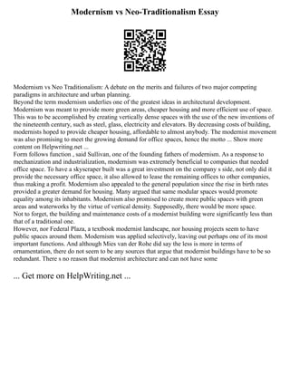 Modernism vs Neo-Traditionalism Essay
Modernism vs Neo Traditionalism: A debate on the merits and failures of two major competing
paradigms in architecture and urban planning.
Beyond the term modernism underlies one of the greatest ideas in architectural development.
Modernism was meant to provide more green areas, cheaper housing and more efficient use of space.
This was to be accomplished by creating vertically dense spaces with the use of the new inventions of
the nineteenth century, such as steel, glass, electricity and elevators. By decreasing costs of building,
modernists hoped to provide cheaper housing, affordable to almost anybody. The modernist movement
was also promising to meet the growing demand for office spaces, hence the motto ... Show more
content on Helpwriting.net ...
Form follows function , said Sullivan, one of the founding fathers of modernism. As a response to
mechanization and industrialization, modernism was extremely beneficial to companies that needed
office space. To have a skyscraper built was a great investment on the company s side, not only did it
provide the necessary office space, it also allowed to lease the remaining offices to other companies,
thus making a profit. Modernism also appealed to the general population since the rise in birth rates
provided a greater demand for housing. Many argued that same modular spaces would promote
equality among its inhabitants. Modernism also promised to create more public spaces with green
areas and waterworks by the virtue of vertical density. Supposedly, there would be more space.
Not to forget, the building and maintenance costs of a modernist building were significantly less than
that of a traditional one.
However, nor Federal Plaza, a textbook modernist landscape, nor housing projects seem to have
public spaces around them. Modernism was applied selectively, leaving out perhaps one of its most
important functions. And although Mies van der Rohe did say the less is more in terms of
ornamentation, there do not seem to be any sources that argue that modernist buildings have to be so
redundant. There s no reason that modernist architecture and can not have some
... Get more on HelpWriting.net ...
 