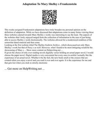 Adaptation To Mary Shelley s Frankenstein
This weeks assigned Frankenstein adaptations have truly broaden my personal opinion on the
definition of adaptation. While we have discussed that adaptations come in many forms viewing these
three websites catered towards Mary Shelley s works was interesting to say the least. The aspects of
the websites that I truly enjoyed ranged from the collection of information to the ease of just being
able to access Shelley s work electronically. The websites allowed for a modernized rendition of the
somewhat dated material and then some.
Looking at the first website titled The Shelley Godwin Archive , which showcased not only Mary
Shelley s work but that of Percy s as well. However, what I found to be most intriguing would be the
showcasing of Mary s ... Show more content on Helpwriting.net ...
If given the choice of only ever reading novels digitally verses holding an actual paper novel, I would
choose the paper novel. Digital media is very convenient but every once in awhile I actually like the
experience of an actual novel. Whether it be the feel, the new book smell or the creases that are
created when you enjoy a novel and you read it over and over again. It is the experience for me and
that gets lost when you stick to strictly electronic
... Get more on HelpWriting.net ...
 