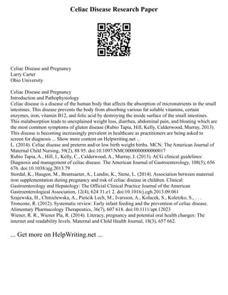 Celiac Disease Research Paper
Celiac Disease and Pregnancy
Larry Carter
Ohio University
Celiac Disease and Pregnancy
Introduction and Pathophysiology
Celiac disease is a disease of the human body that affects the absorption of micronutrients in the small
intestines. This disease prevents the body from absorbing various fat soluble vitamins, certain
enzymes, iron, vitamin B12, and folic acid by destroying the inside surface of the small intestines.
This malabsorption leads to unexplained weight loss, diarrhea, abdominal pain, and bloating which are
the most common symptoms of gluten disease (Rubio Tapia, Hill, Kelly, Calderwood, Murray, 2013).
This disease is becoming increasingly prevalent in healthcare as practitioners are being asked to
screen for diagnosis ... Show more content on Helpwriting.net ...
L. (2014). Celiac disease and preterm and/or low birth weight births. MCN: The American Journal of
Maternal Child Nursing, 39(2), 88 95. doi:10.1097/NMC0000000000000017
Rubio Tapia, A., Hill, I., Kelly, C., Calderwood, A., Murray, J. (2013). ACG clinical guidelines:
Diagnosis and management of celiac disease. The American Journal of Gastroenterology, 108(5), 656
676. doi:10.1038/ajg.2013.79
Stordal, K., Haugen, M., Brantsaeter, A., Lundin, K., Stene, L. (2014). Association between maternal
iron supplementation during pregnancy and risk of celiac disease in children. Clinical
Gastroenterology and Hepatology: The Official Clinical Practice Journal of the American
Gastroenterological Association, 12(4), 624 31.e1 2. doi:10.1016/j.cgh.2013.09.061
Szajewska, H., Chmielewska, A., Pieścik Lech, M., Ivarsson, A., Kolacek, S., Koletzko, S., . . .
Troncone, R. (2012). Systematic review: Early infant feeding and the prevention of celiac disease.
Alimentary Pharmacology Therapeutics, 36(7), 607 618. doi:10.1111/apt.12023
Wiener, R. R., Wiener Pla, R. (2014). Literacy, pregnancy and potential oral health changes: The
internet and readability levels. Maternal and Child Health Journal, 18(3), 657 662.
... Get more on HelpWriting.net ...
 