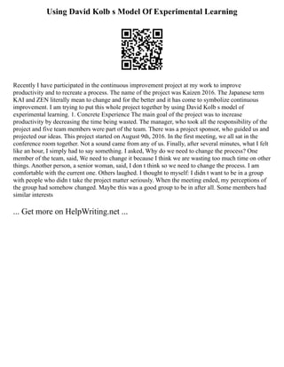 Using David Kolb s Model Of Experimental Learning
Recently I have participated in the continuous improvement project at my work to improve
productivity and to recreate a process. The name of the project was Kaizen 2016. The Japanese term
KAI and ZEN literally mean to change and for the better and it has come to symbolize continuous
improvement. I am trying to put this whole project together by using David Kolb s model of
experimental learning. 1. Concrete Experience The main goal of the project was to increase
productivity by decreasing the time being wasted. The manager, who took all the responsibility of the
project and five team members were part of the team. There was a project sponsor, who guided us and
projected our ideas. This project started on August 9th, 2016. In the first meeting, we all sat in the
conference room together. Not a sound came from any of us. Finally, after several minutes, what I felt
like an hour, I simply had to say something. I asked, Why do we need to change the process? One
member of the team, said, We need to change it because I think we are wasting too much time on other
things. Another person, a senior woman, said, I don t think so we need to change the process. I am
comfortable with the current one. Others laughed. I thought to myself: I didn t want to be in a group
with people who didn t take the project matter seriously. When the meeting ended, my perceptions of
the group had somehow changed. Maybe this was a good group to be in after all. Some members had
similar interests
... Get more on HelpWriting.net ...
 