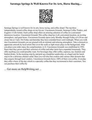 Saratoga Springs Is Well Known For Its Arts, Horse Racing,...
Saratoga Springs is well known for its arts, horse racing, and coffee shops! The top three
independently owned coffee shops on my list are: Uncommon Grounds, Saratoga Coffee Traders, and
Eugenio s Cafe Gelato. Each coffee shop offers an amazing selection of coffee at a convenient
downtown location. Uncommon Grounds This coffee shop has it all; convenient location, an inviting
atmosphere, and great hours. Uncommon Grounds opens early Monday through Friday at 6:30 am and
closes late at 11pm. On Friday and Saturday they have extended hours until midnight. When you walk
into Uncommon Grounds you are greeted with an intimate and relaxing atmosphere. Take a moment to
appreciate artwork by local artists that cover the walls as light music plays in the background. After
you place your order enjoy the complimentary wi fi. Uncommon Grounds was established in 1992.
Since then they grown and their selection of coffee and other items have expanded immensely. They
offer anything you could possibly want. For beverages they offer coffee, espresso, tea, fountain and
bottled drinks. In the morning stop by and pick up a breakfast sandwiches or a bagel and for lunch
stop in for a delicious chicken salad. Here you will also fine cookies and various other desserts that
they acquire through local vendors. Uncommon Grounds brews 100% of their own coffee. Everyday
they offer a brew of the day which is a specialty coffee that they recommend to their customers. You
can purchase their coffee by
... Get more on HelpWriting.net ...
 