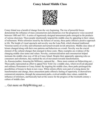 Coney Island Middle Class
Coney Island was a herald of change from the very beginning. The rise of powerful forces
demonstrate the influence of mass consumerism and enterprises over the progressive voice occurred
between 1880 and 1911. A series of ingeniously designed amusement parks emerged as the products
of various showmen. These people intentionally targeted the middle class by appealing to their values
of refinement. While reformers stood by the failures of society, these parks offered a positive approach
to life. The height of visual spectacle and novelty was the Luna Park, which shunned traditional
Victorian norms of civility and refinement and turned towards lavish attractions. Middle class ideas of
leisure changed along with their own patterns and behaviors as a result. Novelty was the crucial
element of the cultural changes that emerged in those years. Many examples are evidence of the
changing middle class tastes and values. Novelty, commercialization and consumerism helped
insinuate the middle class way of life at Coney Island. Despite their apparently opposing roles as
consumers and reformers, they marked the era of movement towards transformation.
As, Kasson,(author, Amusing the Millions), captured the ... Show more content on Helpwriting.net ...
These parks represented an effort to appeal New York City s middle class, which involved educated
and ordinary Protestants to Coney Island. By targeting the middle class, these parks prolonged the
possibilities of leisure to them in new ways. While reform efforts were part of a rising desire for
transformation and change, these amusement parks offered a feeling of superiority. It showed how
commercial enterprise, through the amusement parks, evolved middle class values, outdid the
influence of reformers, and basically had set the source for the progress of the twentieth century s
culture of middle class
... Get more on HelpWriting.net ...
 
