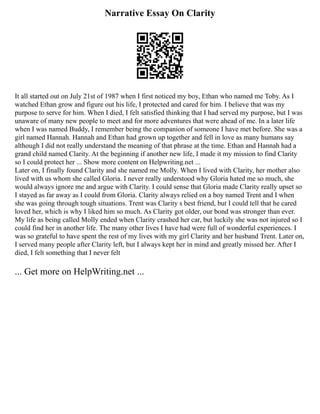 Narrative Essay On Clarity
It all started out on July 21st of 1987 when I first noticed my boy, Ethan who named me Toby. As I
watched Ethan grow and figure out his life, I protected and cared for him. I believe that was my
purpose to serve for him. When I died, I felt satisfied thinking that I had served my purpose, but I was
unaware of many new people to meet and for more adventures that were ahead of me. In a later life
when I was named Buddy, I remember being the companion of someone I have met before. She was a
girl named Hannah. Hannah and Ethan had grown up together and fell in love as many humans say
although I did not really understand the meaning of that phrase at the time. Ethan and Hannah had a
grand child named Clarity. At the beginning if another new life, I made it my mission to find Clarity
so I could protect her ... Show more content on Helpwriting.net ...
Later on, I finally found Clarity and she named me Molly. When I lived with Clarity, her mother also
lived with us whom she called Gloria. I never really understood why Gloria hated me so much, she
would always ignore me and argue with Clarity. I could sense that Gloria made Clarity really upset so
I stayed as far away as I could from Gloria. Clarity always relied on a boy named Trent and I when
she was going through tough situations. Trent was Clarity s best friend, but I could tell that he cared
loved her, which is why I liked him so much. As Clarity got older, our bond was stronger than ever.
My life as being called Molly ended when Clarity crashed her car, but luckily she was not injured so I
could find her in another life. The many other lives I have had were full of wonderful experiences. I
was so grateful to have spent the rest of my lives with my girl Clarity and her husband Trent. Later on,
I served many people after Clarity left, but I always kept her in mind and greatly missed her. After I
died, I felt something that I never felt
... Get more on HelpWriting.net ...
 