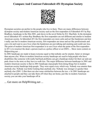 Compare And Contrast Fahrenheit 451 Dystopian Society
Dystopian societies are perfect to the people who live in them. There are many differences between
dystopian society and modern American society such as the first responders in Fahrenheit 451 by Ray
Bradbury, handicaps in the film 2081, and slaves in the novel Strike by D.J. MacHale. In the dystopian
novel fahrenheit 451 written Ray Bradbury the first responders are not different and similar to modern
American society. In fahrenheit 451 the first responders are more calm and act like handymen and don
t really care but in modern American society, first responders are tense and act like professionals and
care a lot and want to save lives when the handymen are just talking and smoking and could care less.
The point of modern American first responders is to save lives when the point of the first responders
in 451 is to resurrect the dead. a person (such as a police officer or an EMT) ... Show more content on
Helpwriting.net ...
In 2081 handicaps are made to keep everyone equal so that nobody can be smarter, faster or stronger
than anyone else. When in modern American society handicaps are used to help people who have
disabilities like someone with really bad back problems can get a handicap sticker for their car and can
park closer to the store so they have to walk less. The major difference between handicaps in 2081 and
modern American society is that in 2081 handicaps stop people from doing things but in modern
American society handicaps help people. They were equal every which way. Nobody was smarter than
anybody else. Nobody was better looking than anybody else. Nobody was stronger or quicker then
anybody else (2081 1) But there are also some similarities between the two. v In 2081 handicaps are
attached to people and they can take them off when they are home, just like in modern American
society you can take your handicaps off at
... Get more on HelpWriting.net ...
 