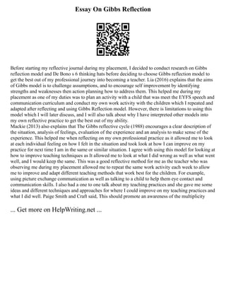 Essay On Gibbs Reflection
Before starting my reflective journal during my placement, I decided to conduct research on Gibbs
reflection model and De Bono s 6 thinking hats before deciding to choose Gibbs reflection model to
get the best out of my professional journey into becoming a teacher. Lia (2016) explains that the aims
of Gibbs model is to challenge assumptions, and to encourage self improvement by identifying
strengths and weaknesses then action planning how to address them. This helped me during my
placement as one of my duties was to plan an activity with a child that was meet the EYFS speech and
communication curriculum and conduct my own work activity with the children which I repeated and
adapted after reflecting and using Gibbs Reflection model. However, there is limitations to using this
model which I will later discuss, and I will also talk about why I have interpreted other models into
my own reflective practice to get the best out of my ability.
Mackie (2013) also explains that The Gibbs reflective cycle (1988) encourages a clear description of
the situation, analysis of feelings, evaluation of the experience and an analysis to make sense of the
experience. This helped me when reflecting on my own professional practice as it allowed me to look
at each individual feeling on how I felt in the situation and took look at how I can improve on my
practice for next time I am in the same or similar situation. I agree with using this model for looking at
how to improve teaching techniques as It allowed me to look at what I did wrong as well as what went
well, and I would keep the same. This was a good reflective method for me as the teacher who was
observing me during my placement allowed me to repeat the same work activity each week to allow
me to improve and adapt different teaching methods that work best for the children. For example,
using picture exchange communication as well as talking to a child to help them eye contact and
communication skills. I also had a one to one talk about my teaching practices and she gave me some
ideas and different techniques and approaches for where I could improve on my teaching practices and
what I did well. Paige Smith and Craft said, This should promote an awareness of the multiplicity
... Get more on HelpWriting.net ...
 